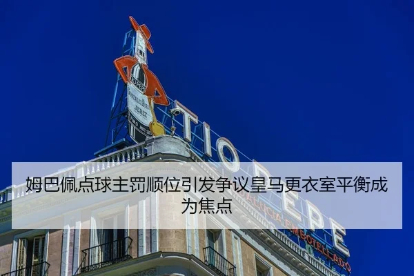 姆巴佩点球主罚顺位引发争议皇马更衣室平衡成为焦点