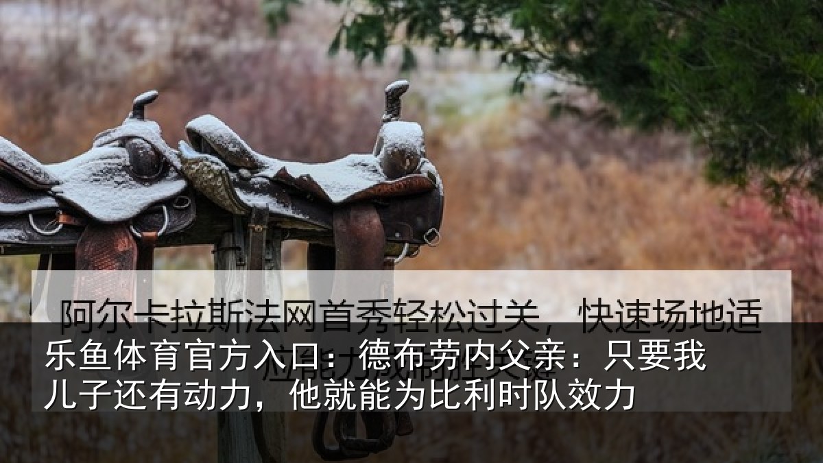 乐鱼体育官方入口:德布劳内父亲:只要我儿子还有动力,他就能为比利时队效力
