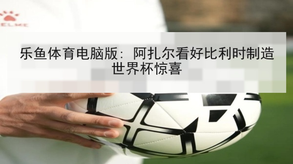 乐鱼体育电脑版: 阿扎尔看好比利时制造世界杯惊喜 乐鱼体育电脑版: 阿扎尔看好比利时制造世界杯惊喜