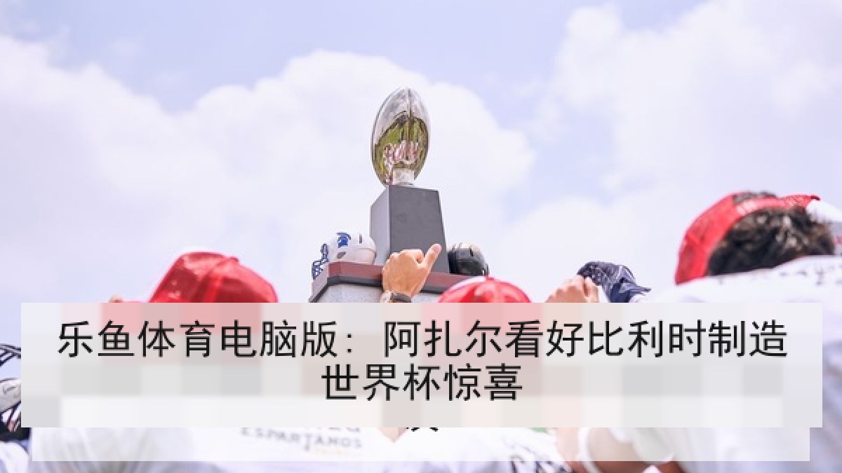 乐鱼体育电脑版: 阿扎尔看好比利时制造世界杯惊喜