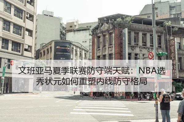 文班亚马夏季联赛防守端天赋：NBA选秀状元如何重塑内线防守格局