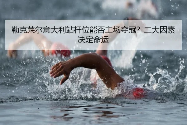 勒克莱尔意大利站杆位能否主场夺冠？三大因素决定命运