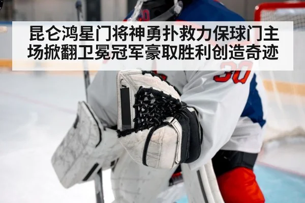 昆仑鸿星门将神勇扑救力保球门主场掀翻卫冕冠军豪取胜利创造奇迹